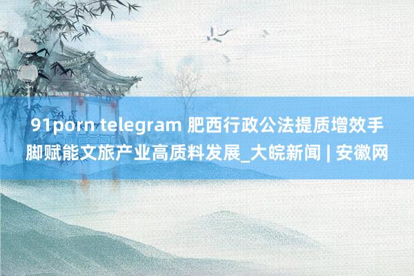 91porn telegram 肥西行政公法提质增效手脚赋能文旅产业高质料发展_大皖新闻 | 安徽网