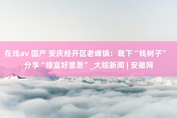在线av 国产 安庆经开区老峰镇：栽下“钱树子”  分享“绿富好意思”_大皖新闻 | 安徽网