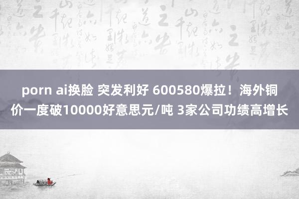 porn ai换脸 突发利好 600580爆拉！海外铜价一度破10000好意思元/吨 3家公司功绩高增长