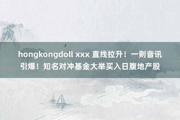 hongkongdoll xxx 直线拉升！一则音讯引爆！知名对冲基金大举买入日腹地产股