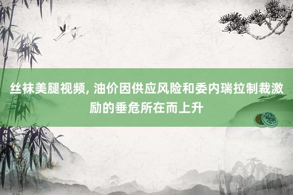 丝袜美腿视频， 油价因供应风险和委内瑞拉制裁激励的垂危所在而上升