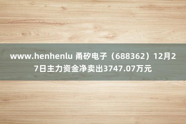 www.henhenlu 甬矽电子（688362）12月27日主力资金净卖出3747.07万元