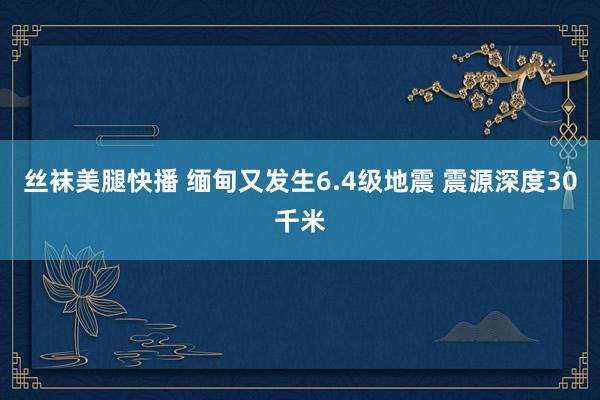 丝袜美腿快播 缅甸又发生6.4级地震 震源深度30千米
