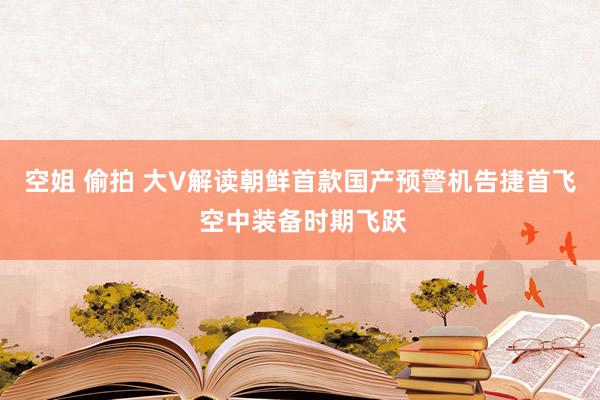 空姐 偷拍 大V解读朝鲜首款国产预警机告捷首飞 空中装备时期飞跃