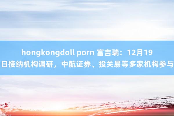 hongkongdoll porn 富吉瑞：12月19日接纳机构调研，中航证券、投关易等多家机构参与