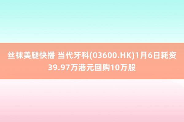 丝袜美腿快播 当代牙科(03600.HK)1月6日耗资39.97万港元回购10万股