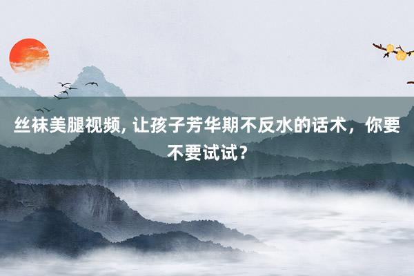 丝袜美腿视频， 让孩子芳华期不反水的话术，你要不要试试？