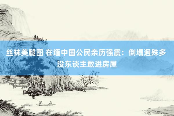 丝袜美腿图 在缅中国公民亲历强震：倒塌迥殊多 没东谈主敢进房屋