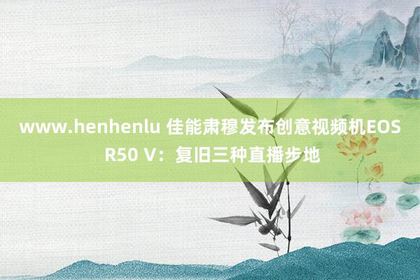 www.henhenlu 佳能肃穆发布创意视频机EOS R50 V：复旧三种直播步地