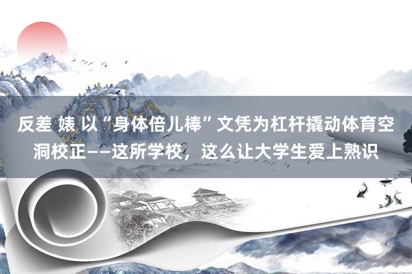 反差 婊 以“身体倍儿棒”文凭为杠杆撬动体育空洞校正——这所学校，这么让大学生爱上熟识