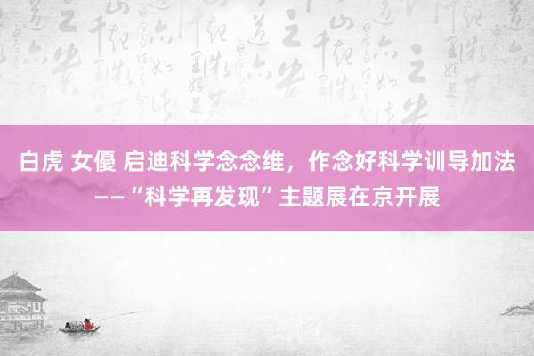 白虎 女優 启迪科学念念维，作念好科学训导加法——“科学再发现”主题展在京开展