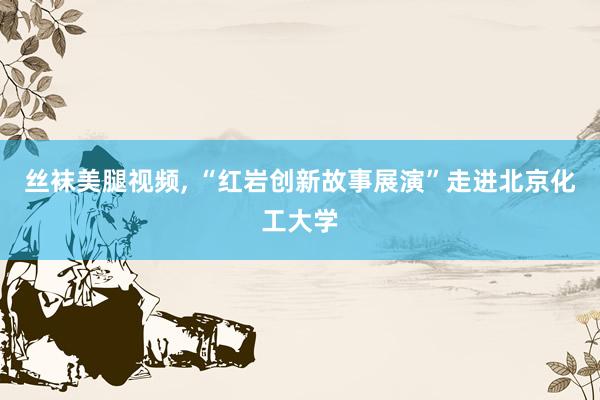 丝袜美腿视频， “红岩创新故事展演”走进北京化工大学