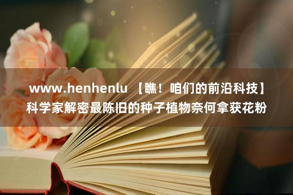 www.henhenlu 【瞧！咱们的前沿科技】科学家解密最陈旧的种子植物奈何拿获花粉