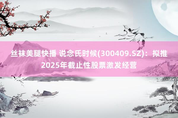 丝袜美腿快播 说念氏时候(300409.SZ)：拟推2025年截止性股票激发经营