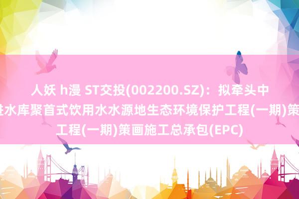 人妖 h漫 ST交投(002200.SZ)：拟牵头中标曲靖市会泽县跃进水库聚首式饮用水水源地生态环境保护工程(一期)策画施工总承包(EPC)