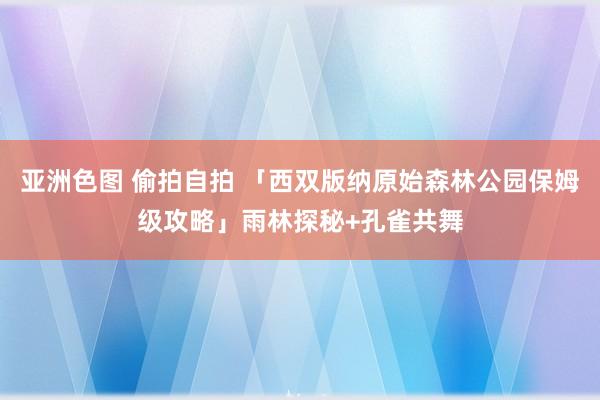 亚洲色图 偷拍自拍 「西双版纳原始森林公园保姆级攻略」雨林探秘+孔雀共舞