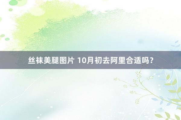 丝袜美腿图片 10月初去阿里合适吗？