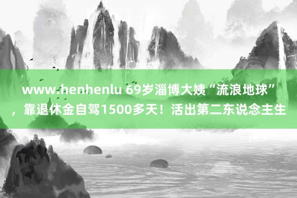 www.henhenlu 69岁淄博大姨“流浪地球”，靠退休金自驾1500多天！活出第二东说念主生