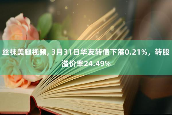 丝袜美腿视频， 3月31日华友转债下落0.21%，转股溢价率24.49%