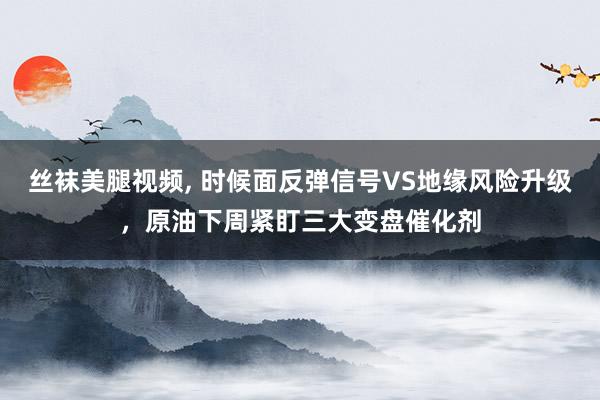 丝袜美腿视频， 时候面反弹信号VS地缘风险升级，原油下周紧盯三大变盘催化剂