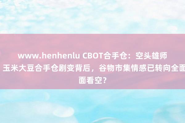 www.henhenlu CBOT合手仓：空头雄师压境！玉米大豆合手仓剧变背后，谷物市集情感已转向全面看空？