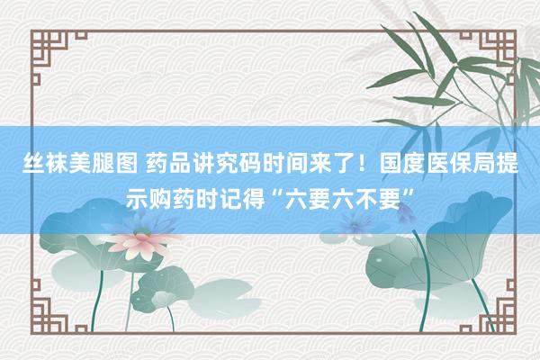 丝袜美腿图 药品讲究码时间来了！国度医保局提示购药时记得“六要六不要”