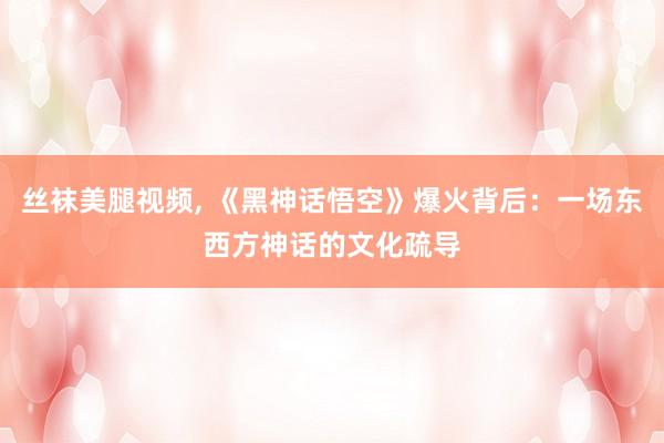 丝袜美腿视频， 《黑神话悟空》爆火背后：一场东西方神话的文化疏导