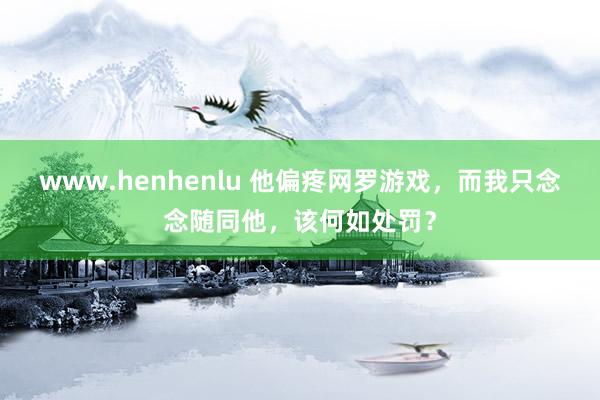 www.henhenlu 他偏疼网罗游戏，而我只念念随同他，该何如处罚？
