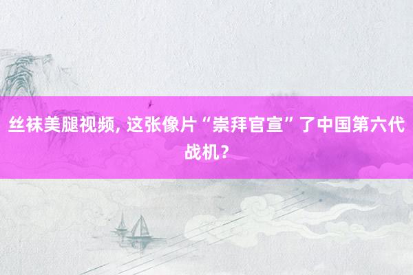 丝袜美腿视频， 这张像片“崇拜官宣”了中国第六代战机？