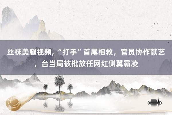 丝袜美腿视频， “打手”首尾相救，官员协作献艺，台当局被批放任网红侧翼霸凌
