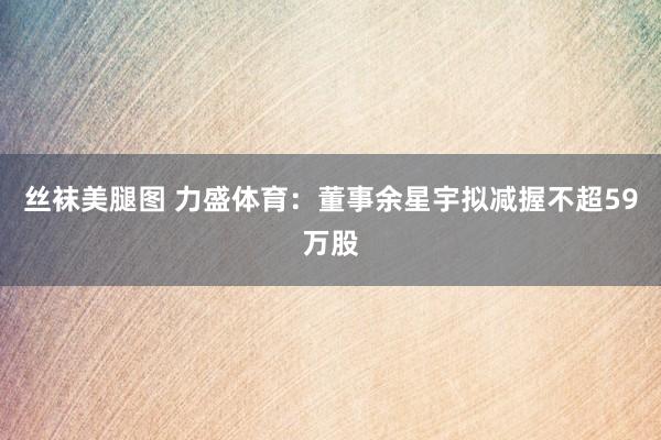 丝袜美腿图 力盛体育：董事余星宇拟减握不超59万股