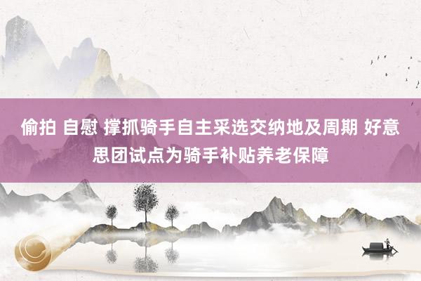 偷拍 自慰 撑抓骑手自主采选交纳地及周期 好意思团试点为骑手补贴养老保障