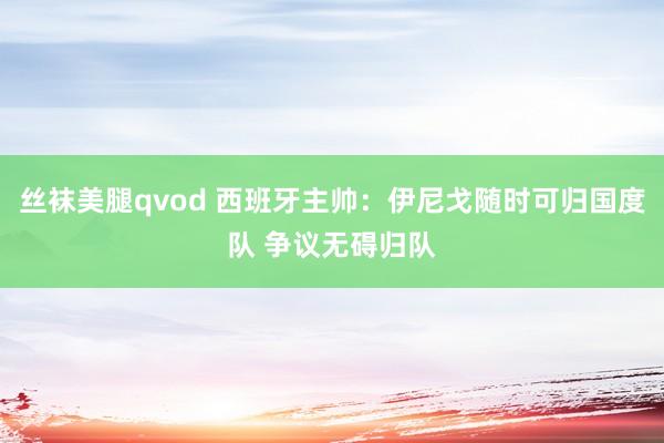 丝袜美腿qvod 西班牙主帅：伊尼戈随时可归国度队 争议无碍归队