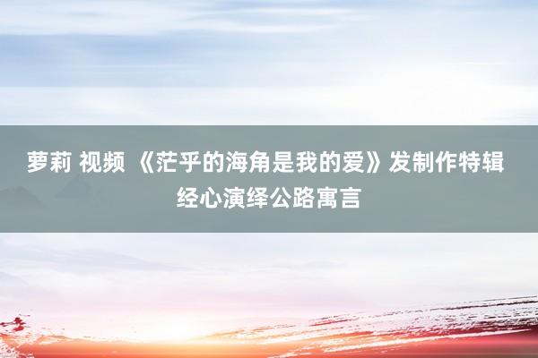 萝莉 视频 《茫乎的海角是我的爱》发制作特辑 经心演绎公路寓言