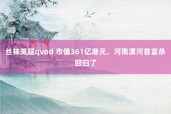 丝袜美腿qvod 市值361亿港元，河南漯河首富杀回归了
