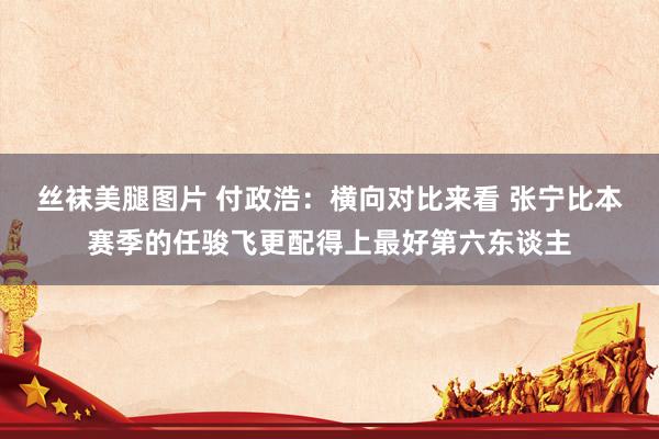 丝袜美腿图片 付政浩：横向对比来看 张宁比本赛季的任骏飞更配得上最好第六东谈主