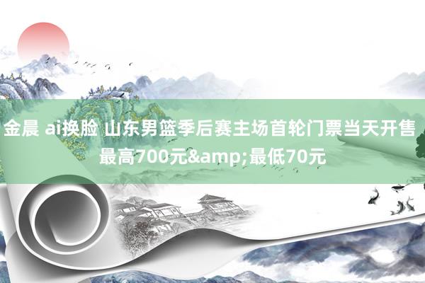金晨 ai换脸 山东男篮季后赛主场首轮门票当天开售 最高700元&最低70元
