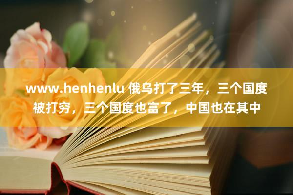 www.henhenlu 俄乌打了三年，三个国度被打穷，三个国度也富了，中国也在其中