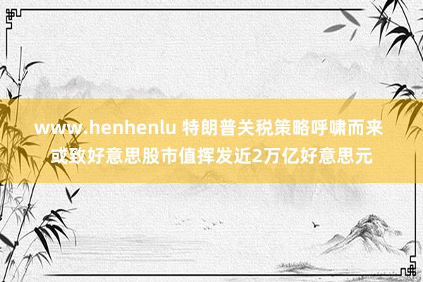 www.henhenlu 特朗普关税策略呼啸而来 或致好意思股市值挥发近2万亿好意思元