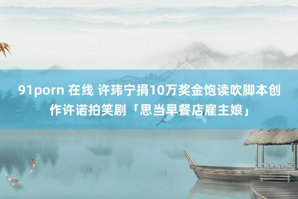 91porn 在线 许玮宁捐10万奖金饱读吹脚本创作　许诺拍笑剧「思当早餐店雇主娘」