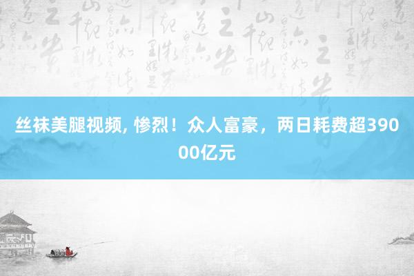 丝袜美腿视频， 惨烈！众人富豪，两日耗费超39000亿元