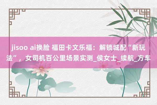 jisoo ai换脸 福田卡文乐福：解锁城配“新玩法”，女司机百公里场景实测_侯女士_续航_方车