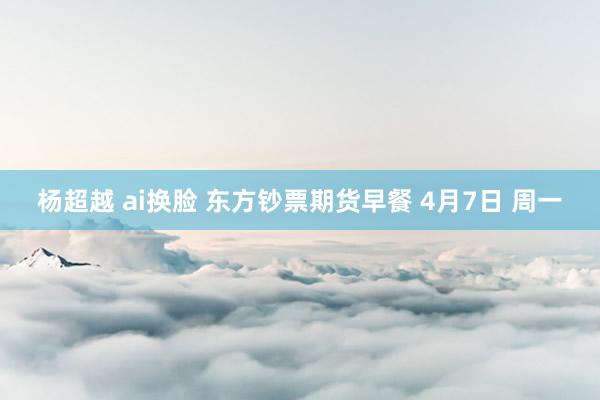 杨超越 ai换脸 东方钞票期货早餐 4月7日 周一