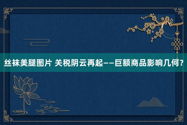 丝袜美腿图片 关税阴云再起——巨额商品影响几何？