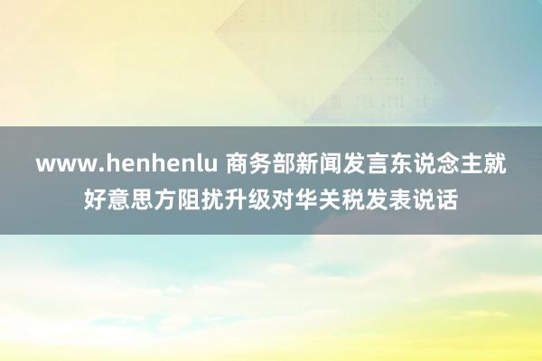 www.henhenlu 商务部新闻发言东说念主就好意思方阻扰升级对华关税发表说话