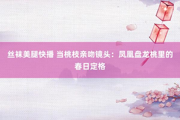 丝袜美腿快播 当桃枝亲吻镜头：凤凰盘龙桃里的春日定格