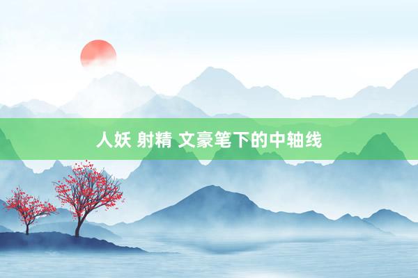 人妖 射精 文豪笔下的中轴线