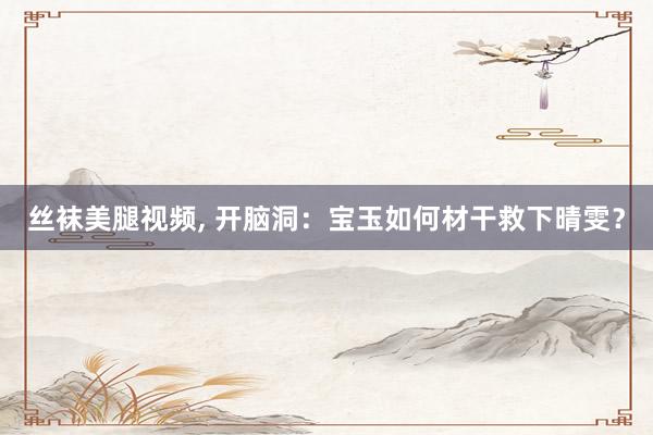 丝袜美腿视频， 开脑洞：宝玉如何材干救下晴雯？