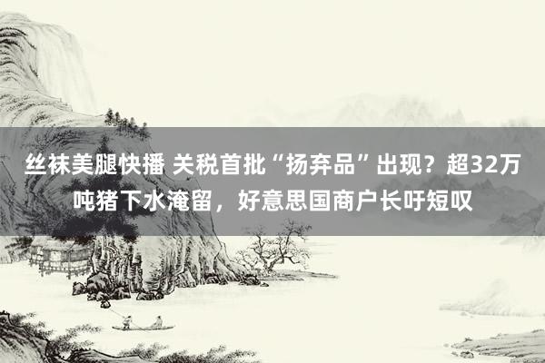 丝袜美腿快播 关税首批“扬弃品”出现？超32万吨猪下水淹留，好意思国商户长吁短叹
