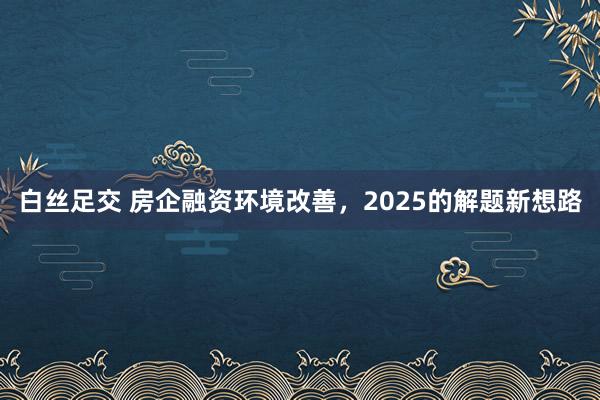白丝足交 房企融资环境改善，2025的解题新想路